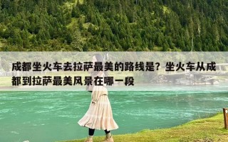 成都坐火車去拉薩最美的路線是？坐火車從成都到拉薩最美風景在哪一段