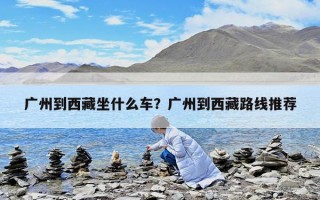 廣州到西藏坐什么車？廣州到西藏路線推薦