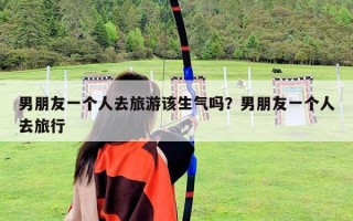 男朋友一個人去旅游該生氣嗎？男朋友一個人去旅行