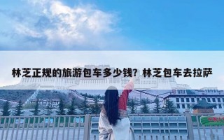 林芝正規的旅游包車多少錢？林芝包車去拉薩
