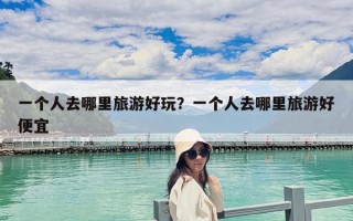 一個人去哪里旅游好玩？一個人去哪里旅游好便宜