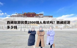 西藏旅游團(tuán)費(fèi)2800雙人有坑嗎？西藏團(tuán)游多少錢