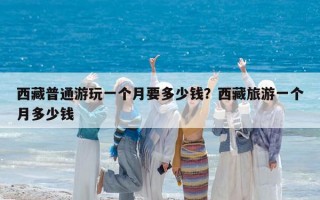 西藏普通游玩一個(gè)月要多少錢？西藏旅游一個(gè)月多少錢