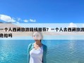 一個人西藏旅游路線推薦？一個人去西藏旅游危險嗎
