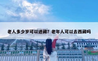 老人多少歲可以進藏？老年人可以去西藏嗎