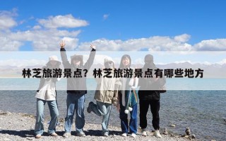 林芝旅游景點(diǎn)？林芝旅游景點(diǎn)有哪些地方