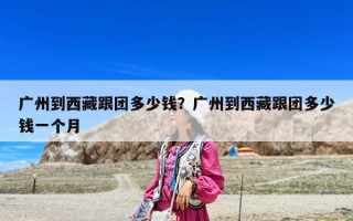 廣州到西藏跟團(tuán)多少錢？廣州到西藏跟團(tuán)多少錢一個月
