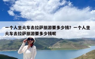 一個人坐火車去拉薩旅游要多少錢？一個人坐火車去拉薩旅游要多少錢呢
