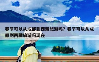 春節可以從成都到西藏旅游嗎？春節可以從成都到西藏旅游嗎現在