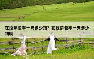 在拉薩包車一天多少錢？在拉薩包車一天多少錢啊