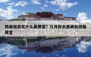 西藏旅游買什么最便宜？幾月份去西藏旅游最便宜