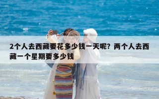 2個人去西藏要花多少錢一天呢？兩個人去西藏一個星期要多少錢