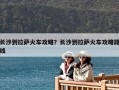 長沙到拉薩火車攻略？長沙到拉薩火車攻略路線