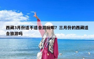 西藏3月份適不適合游玩呢？三月份的西藏適合旅游嗎