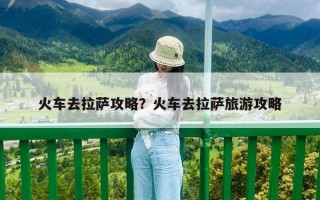 火車去拉薩攻略？火車去拉薩旅游攻略
