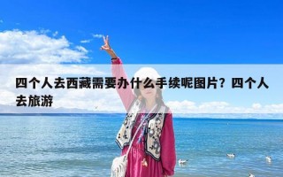 四個人去西藏需要辦什么手續呢圖片？四個人去旅游