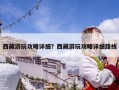 西藏游玩攻略詳細？西藏游玩攻略詳細路線