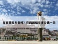 在西藏租車貴嗎？在西藏租車多少錢一天