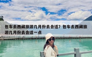 包車去西藏旅游幾月份去合適？包車去西藏旅游幾月份去合適一點