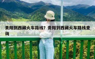 貴陽到西藏火車路線？貴陽到西藏火車路線查詢