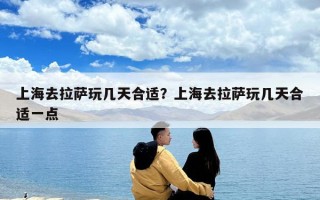 上海去拉薩玩幾天合適？上海去拉薩玩幾天合適一點