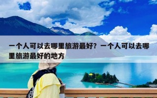 一個(gè)人可以去哪里旅游最好？一個(gè)人可以去哪里旅游最好的地方