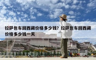 拉薩包車回西藏價(jià)格多少錢？拉薩包車回西藏價(jià)格多少錢一天