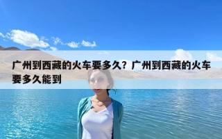 廣州到西藏的火車要多久？廣州到西藏的火車要多久能到