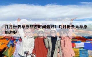 幾月份去草原旅游時間最好？幾月份去大草原旅游好