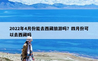 2022年4月份能去西藏旅游嗎？四月份可以去西藏嗎