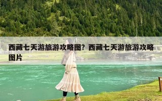 西藏七天游旅游攻略圖？西藏七天游旅游攻略圖片