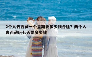 2個(gè)人去西藏一個(gè)星期要多少錢合適？?jī)蓚€(gè)人去西藏玩七天要多少錢