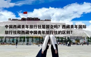 中國西藏青年旅行社是國企嗎？西藏青年國際旅行社和西藏中國青年旅行社的區(qū)別?