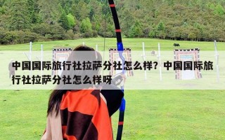 中國國際旅行社拉薩分社怎么樣？中國國際旅行社拉薩分社怎么樣呀