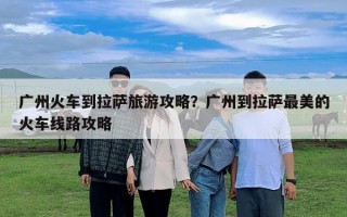 廣州火車到拉薩旅游攻略？廣州到拉薩最美的火車線路攻略
