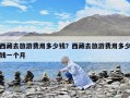 西藏去旅游費用多少錢？西藏去旅游費用多少錢一個月