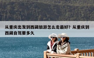 從重慶出發(fā)到西藏旅游怎么走最好？從重慶到西藏自駕要多久