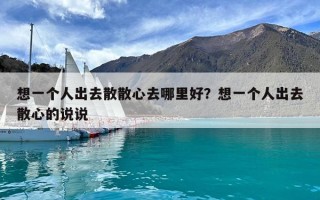 想一個人出去散散心去哪里好？想一個人出去散心的說說