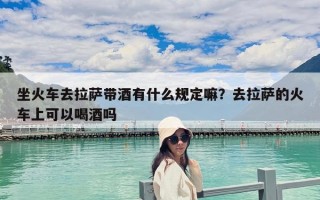 坐火車去拉薩帶酒有什么規定嘛？去拉薩的火車上可以喝酒嗎