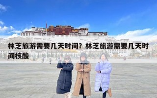 林芝旅游需要幾天時間？林芝旅游需要幾天時間核酸