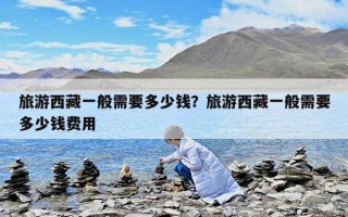 旅游西藏一般需要多少錢？旅游西藏一般需要多少錢費用