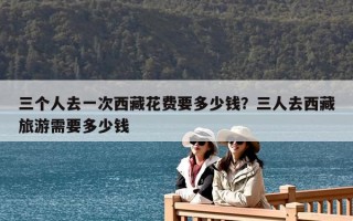 三個人去一次西藏花費要多少錢？三人去西藏旅游需要多少錢