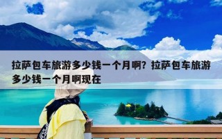 拉薩包車旅游多少錢一個月??？拉薩包車旅游多少錢一個月啊現(xiàn)在