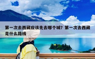 第一次去西藏應(yīng)該先去哪個(gè)城？第一次去西藏走什么路線