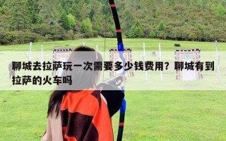 聊城去拉薩玩一次需要多少錢費(fèi)用？聊城有到拉薩的火車嗎