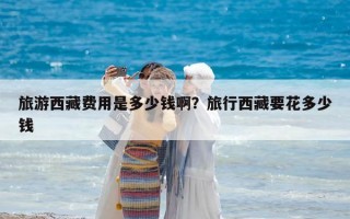 旅游西藏費用是多少錢啊？旅行西藏要花多少錢