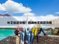 林芝旅游攻略？西藏林芝旅游攻略