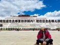 現(xiàn)在適合去哪里旅游國內？現(xiàn)在適合去哪兒旅游