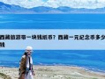 西藏旅游帶一塊錢紙幣？西藏一元紀念幣多少錢