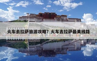 火車去拉薩旅游攻略？火車去拉薩最美線路